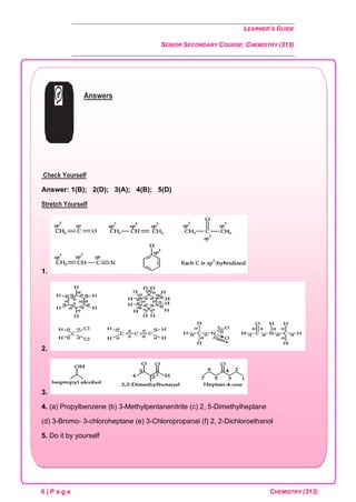 LEARNER’S GUIDE
SENIOR SECONDARY COURSE: CHEMISTRY (313)
6 | P a g e CHEMISTRY (313)
Answers
Check Yourself
Answer: 1(B); 2(D); 3(A); 4(B); 5(D)
Stretch Yourself
1.
2.
3.
4. (a) Propylbenzene (b) 3-Methylpentanenitrite (c) 2, 5-Dimethylheptane
(d) 3-Bromo- 3-chloroheptane (e) 3-Chloropropanal (f) 2, 2-Dichloroethanol
5. Do it by yourself
 