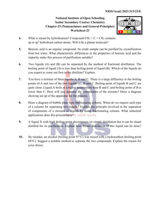 NIOS/Acad./2021/313/23/E
National Institute of Open Schooling
Senior Secondary Course: Chemistry
Chapter-23 (Nomenclature and General Principles)
Worksheet-23
4. What is meant by hybridisation? Compound CH2 = C = CH2 contains
sp or sp2
hybridised carbon atoms. Will it be a planar molecule?
5. Benzoic acid is an organic compound. Its crude sample can be purified by crystallization
from hot water. What characteristic differences in the properties of benzoic acid and the
impurity make this process of purification suitable?
6. Two liquids (A) and (B) can be separated by the method of fractional distillation. The
boiling point of liquid (A) is less than boiling point of liquid (B). Which of the liquids do
you expect to come out first in the distillate? Explain.
7. You have a mixture of three liquids A, B and C. There is a large difference in the boiling
points of A and rest of the two liquids i.e., B and C. Boiling point of liquids B and C are
quite close. Liquid A boils at a higher temperature than B and C and boiling point of B is
lower than C. How will you separate the components of the mixture? Draw a diagram
showing set up of the apparatus for the process.
8. Draw a diagram of bubble plate type fractionating column. When do we require such type
of a column for separating two liquids? Explain the principle involved in the separation
of components of a mixture of liquids by using fractionating column. What industrial
applications does this process have?
9. A liquid X with high boiling point decomposes on simple distillation but it can be steam
distilled for its purification. Explain how Steam distillation of this liquid can be done?
10. By mistake, an alcohol (boiling point 97°C) was mixed with a hydrocarbon (boiling point
68°C). Suggest a suitable method to separate the two compounds. Explain the reason for
your choice.
 