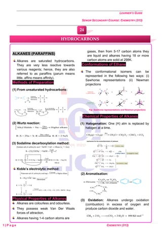 LEARNER’S GUIDE
SENIOR SECONDARY COURSE: CHEMISTRY (313)
1 | P a g e CHEMISTRY (313)
ALKANES (PARAFFINS)
Alkanes are saturated hydrocarbons.
They are very less reactive towards
various reagents; hence, they are also
referred to as paraffins (parum means
little, affins means affinity).
Methods of Preparation
(1) From unsaturated hydrocarbons:
(2) Wurtz reaction:
(3) Sodalime decarboxylation method:
Koble’s electrolytic method:
Physical Properties of Alkanes
Alkanes are colourless and odourless.
They possess weak Van Der Waals
forces of attraction.
Alkanes having 1-4 carbon atoms are
gases, then from 5-17 carbon atoms they
are liquid and alkanes having 18 or more
carbon atoms are solid at 298K.
Conformations of Ethane
The conformational isomers can be
represented in the following two ways: (i)
Sawhorse representations (ii) Newman
projections
Fig: Sawhorse representations and Newman projections
Chemical Properties of Alkanes
(1) Halogenation: One (H) atm is replaced by
halogen at a time.
(2) Aromatisation:
(3) Oxidation: Alkanes undergo oxidation
(combustion) in excess of oxygen and
produce carbon dioxide and water.
HYDROCARBONS
24
0
0
0
0
0
0
 