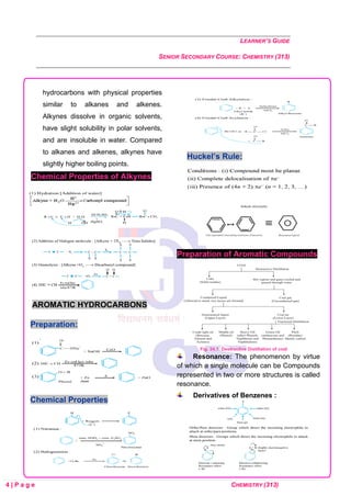 LEARNER’S GUIDE
SENIOR SECONDARY COURSE: CHEMISTRY (313)
4 | P a g e CHEMISTRY (313)
hydrocarbons with physical properties
similar to alkanes and alkenes.
Alkynes dissolve in organic solvents,
have slight solubility in polar solvents,
and are insoluble in water. Compared
to alkanes and alkenes, alkynes have
slightly higher boiling points.
Chemical Properties of Alkynes
AROMATIC HYDROCARBONS
Preparation:
Chemical Properties
Huckel’s Rule:
Preparation of Aromatic Compounds
Fig. 24.1: Destructive Distillation of coal
Resonance: The phenomenon by virtue
of which a single molecule can be Compounds
represented in two or more structures is called
resonance.
Derivatives of Benzenes :
 
