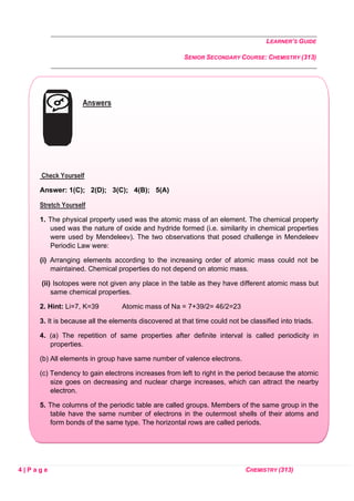 LEARNER’S GUIDE
SENIOR SECONDARY COURSE: CHEMISTRY (313)
4 | P a g e CHEMISTRY (313)
Answers
Check Yourself
Answer: 1(C); 2(D); 3(C); 4(B); 5(A)
Stretch Yourself
1. The physical property used was the atomic mass of an element. The chemical property
used was the nature of oxide and hydride formed (i.e. similarity in chemical properties
were used by Mendeleev). The two observations that posed challenge in Mendeleev
Periodic Law were:
(i) Arranging elements according to the increasing order of atomic mass could not be
maintained. Chemical properties do not depend on atomic mass.
(ii) Isotopes were not given any place in the table as they have different atomic mass but
same chemical properties.
2. Hint: Li=7, K=39 Atomic mass of Na = 7+39/2= 46/2=23
3. It is because all the elements discovered at that time could not be classified into triads.
4. (a) The repetition of same properties after definite interval is called periodicity in
properties.
(b) All elements in group have same number of valence electrons.
(c) Tendency to gain electrons increases from left to right in the period because the atomic
size goes on decreasing and nuclear charge increases, which can attract the nearby
electron.
5. The columns of the periodic table are called groups. Members of the same group in the
table have the same number of electrons in the outermost shells of their atoms and
form bonds of the same type. The horizontal rows are called periods.
 