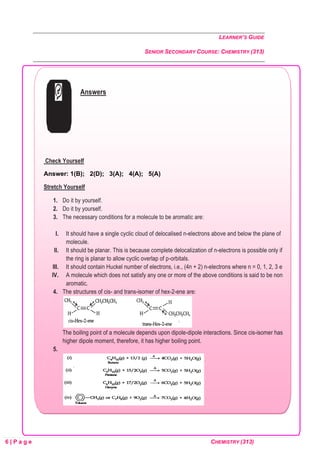 LEARNER’S GUIDE
SENIOR SECONDARY COURSE: CHEMISTRY (313)
6 | P a g e CHEMISTRY (313)
Answers
Check Yourself
Answer: 1(B); 2(D); 3(A); 4(A); 5(A)
Stretch Yourself
1. Do it by yourself.
2. Do it by yourself.
3. The necessary conditions for a molecule to be aromatic are:
I. It should have a single cyclic cloud of delocalised n-electrons above and below the plane of the
molecule.
II. It should be planar. This is because complete delocalization of n-electrons is possible only if
the ring is planar to allow cyclic overlap of p-orbitals.
III. It should contain Huckel number of electrons, i.e., (4n + 2) n-electrons where n = 0, 1, 2, 3 etc.
IV. A molecule which does not satisfy any one or more of the above conditions is said to be non-
aromatic.
4. The structures of cis- and trans-isomer of hex-2-ene are:
The boiling point of a molecule depends upon dipole-dipole interactions. Since cis-isomer has
higher dipole moment, therefore, it has higher boiling point.
5.
 