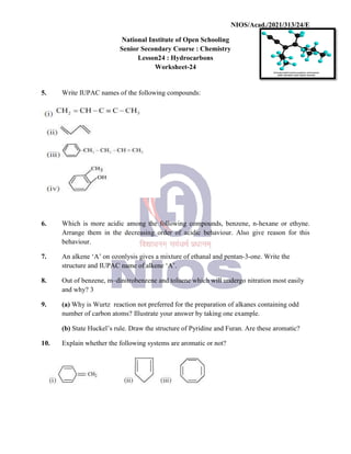 National
Senior
5. Write IUPAC names of the
6. Which is more acidic among
Arrange them in the decreasing
behaviour.
7. An alkene ‘A’ on ozonlysis
structure and IUPAC name
8. Out of benzene, m–dinitrobenzene
and why? 3
9. (a) Why is Wurtz reaction
number of carbon atoms?
(b) State Huckel’s rule. Draw
10. Explain whether the following
NIOS/Acad./2021/313/24/E
National Institute of Open Schooling
Senior Secondary Course : Chemistry
Lesson24 : Hydrocarbons
Worksheet-24
the following compounds:
among the following compounds, benzene, n-hexane
decreasing order of acidic behaviour. Also give
ozonlysis gives a mixture of ethanal and pentan-3-one.
name of alkene ‘A’.
dinitrobenzene and toluene which will undergo nitration
reaction not preferred for the preparation of alkanes containing
atoms? Illustrate your answer by taking one example.
Draw the structure of Pyridine and Furan. Are these
following systems are aromatic or not?
NIOS/Acad./2021/313/24/E
hexane or ethyne.
give reason for this
Write the
nitration most easily
containing odd
these aromatic?
 