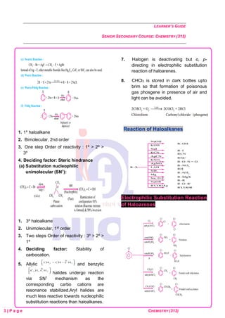 LEARNER’S GUIDE
SENIOR SECONDARY COURSE: CHEMISTRY (313)
3 | P a g e CHEMISTRY (313)
1. 1º haloalkane
2. Bimolecular, 2nd order
3. One step Order of reactivity : 1º > 2º >
3º
4. Deciding factor: Steric hindrance
(a) Substitution nucleophilic
unimolecular (SN1):
1. 3º haloalkane
2. Unimolecular, 1st order
3. Two steps Order of reactivity : 3º > 2º >
1º
4. Deciding factor: Stability of
carbocation.
5. Allylic and benzylic
halides undergo reaction
via SN1 mechanism as the
corresponding carbo cations are
resonance stabilized.Aryl halides are
much less reactive towards nucleophilic
substitution reactions than haloalkanes.
7. Halogen is deactivating but o, p-
directing in electrophilic substitution
reaction of haloarenes.
8. CHCl3 is stored in dark bottles upto
brim so that formation of poisonous
gas phosgene in presence of air and
light can be avoided.
Reaction of Haloalkanes
Electrophilic Substitution Reaction
of Haloarenes
 