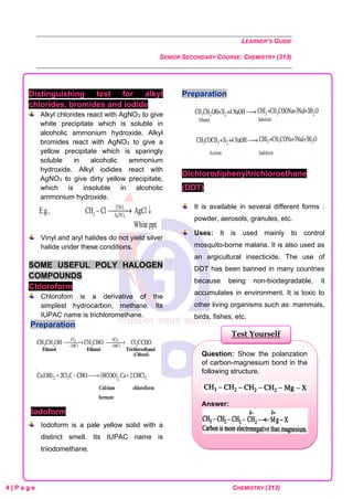 LEARNER’S GUIDE
SENIOR SECONDARY COURSE: CHEMISTRY (313)
4 | P a g e CHEMISTRY (313)
Distinguishing test for alkyl
chlorides, bromides and iodide
Alkyl chlorides react with AgNO3 to give
white precipitate which is soluble in
alcoholic ammonium hydroxide. Alkyl
bromides react with AgNO3 to give a
yellow precipitate which is sparingly
soluble in alcoholic ammonium
hydroxide. Alkyl iodides react with
AgNO3 to give dirty yellow precipitate,
which is insoluble in alcoholic
ammonium hydroxide.
Vinyl and aryl halides do not yield silver
halide under these conditions.
SOME USEFUL POLY HALOGEN
COMPOUNDS
Chloroform
Chlorofom is a derivative of the
simplest hydrocarbon, methane. Its
IUPAC name is trichloromethane.
Preparation
Iodoform
Iodoform is a pale yellow solid with a
distinct smell. Its IUPAC name is
triiodomethane.
Preparation
Dichlorodiphenyltrichloroethane
(DDT)
It is available in several different forms :
powder, aerosols, granules, etc.
Uses: It is used mainly to control
mosquito-borne malaria. It is also used as
an argicultural insecticide. The use of
DDT has been banned in many countries
because being non-biodegradable, it
accumulates in environment. It is toxic to
other living organisms such as: mammals,
birds, fishes, etc.
Question: Show the polarization
of carbon-magnesium bond in the
following structure.
Answer:
Test Yourself
 