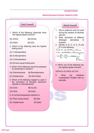 LEARNER’S GUIDE
SENIOR SECONDARY COURSE: CHEMISTRY (313)
5 | P a g e CHEMISTRY (313)
1. Why is sulphuric acid not used
during the reaction of alcohols
with KI?
2. Write structures of different
dihalogen derivatives of
propane.
3. Identify A, B, C, D, E, R and
R1 in the following:
4. Which one of the following has
the highest dipole moment?
(i)CH3CI2 (ii) CHCl3 (iii) CCI4
5. What are ambident
nucleophiles? Explain with an
example.
Stretch Yourself
1. Which of the following molecules have
the highest dipole moment?
(A) CH3Cl (B) CH2Cl2
(C) CHCl3 (D) CCl4
2. Which of the following have the highest
boiling point?
(A) 1-chloropentane
(B) 2-chloropentane
(C) 3-chloropentane
(D) All have equal boiling point
3. Which of the following cannot be prepared
by Sandmeyer’s reaction?
(A) Chlorobenzene (B) Bromobenzene
(C) Iodobenzene (D) All of these
4. Which of the following reagent is used in
the conversion of benzene diazonium
chloride to chlorobenzene?
(A) CuCl2 (B) Cu2Cl2
(C) FeCl2 (D) FeCl3
5. At normal temperature iodoform is
(A) Thick viscous liquid (B) Gas
(C) Volatile liquid (D) Solid
Check Yourself
 