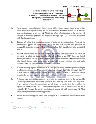 National
Senior
Lesson 25
Halogens
1. Rupa regularly cleans her
father due to this regular
losses vision in one of her
sunlight on methane? (b)
with the above problem.
2. Tincture of iodine is a
antimicrobial applied on
appreciable antiseptic property.
with it.
3. Sushil Kumar a farmer has
his crops. He called his friend
Kumar preferred to use dry
why Sushil Kumar prefer
decision? (c) Write values
4. A sweet smelling organic
to a highly poisonous gas.
is also used to make metallic
associated to use the reagent
5. A farmer used insecticide
cultivating his land near
Over a period of time his
aquatic life. (a) Give the
pesticide. (b) Contrast the
value got expressed in student’s
6. Among the following pairs
reasons.
NIOS/Acad./2021/313/25/E
National Institute of Open Schooling
Senior Secondary Course : Chemistry
25 : Compounds of Carbon Containing
Halogens (Haloalkanes and Haloarene)
Worksheet-25
her artist father’s metal table with an organic liquid
activity she had eye irritation. After few months
her eye. (a) What is the effect of chlorination in
(b) Why did Rupa lose her eye sight? (c) List values
common example of antiseptic is antimicrobial.
living tissues. Shalu had read that iodoform also
property. How will you explain this? Identify the
has 10 acres of land. He noticed some infection
friend Sambhu, who advised him to use DDT.
dry powder of neem leaves as an insecticide. (a)
prefer using neem powder? (b) In your opinion,
values associated with above decision?
organic compound ‘A’ is slowly oxidized by air in the
gas. On warming with silver powder, it carbides on
metallic objects reusable. Identify A and B. Write
reagent as minimum possible to conduct this chemical
insecticide excessively to protect his crops and improve
the village pond was also drawing water from
his agricultural growth improved vastly. But the
IUPAC name of the compound used as an insecticide
the activity in plants and aquatic life with insecticides.
student’s suggestions?
pairs which one undergoes SN2 substitution reaction
NIOS/Acad./2021/313/25/E
liquid given by her
months she eventually
in the presence of
values associated
antimicrobial. Antiseptic is
also possesses an
value associated
infection on the leaves of
However, Sushil
Mention reasons
opinion, who took right
presence of light
on water. Gas ’B’
Write the values
chemical reaction.
improve the harvest. He
from it for irrigation.
the pond lost its
insecticide but not a
insecticides. (c) What
reaction faster.State
 