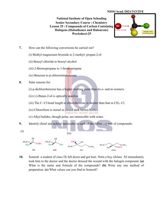 National
Senior
Lesson 25
Halogens
7. How can the following conversions
(i) Methyl magnesium bromide
(ii) Benzyl chloride to benzyl
(iii) 2-Bromopropane to 1
(iv) Benzene to p-chloronitrobenzene
8. State reasons for:
(i) p-dichlorobenzene has
(ii) (±)-Butan-2-ol is optically
(iii) The C–Cl bond length
(iv) Chloroform is stored
(v) Alkyl halides, though
9. Identify chiral and achiral
10. Somesh a student of class
took him to the doctor and
What is the name and
preparation. (c) What values
NIOS/Acad./2021/313/25/E
National Institute of Open Schooling
Senior Secondary Course : Chemistry
25 : Compounds of Carbon Containing
Halogens (Haloalkanes and Haloarene)
Worksheet-25
conversions be carried out?
bromide to 2-methyl- propan-2-ol
benzyl alcohol
1-bromopropane
chloronitrobenzene
has a higher melting point than its o- and m-isomers.
optically inactive.
length in chlorobenzene is shorter than that in CH3–Cl.
in closed dark brown bottles.
polar, are immiscible with water.
achiral molecules in each of the following pair of compounds:
class IX fell down and got hurt. Nitin a boy ofclass
and the doctor dressed the wound with the halogen
formula of the compounds? (b) Write any
values can you find in Somesh?
NIOS/Acad./2021/313/25/E
isomers.
Cl.
compounds:
class XI immediately
halogen compound. (a)
one method of
 