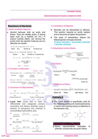 LEARNER’S GUIDE
SENIOR SECONDARY COURSE: CHEMISTRY (313)
2 | P a g e CHEMISTRY (313)
Reactions of Alcohols
1. Acidic and Basic behavior
Alcohol behaves both as acids and
bases. They are weakly acidic. A strong
base such as a hydride ion (H–) in
sodium hydride (NaH), can remove the
proton from the alcohol molecule and an
alkoxide ion results.
2. Formation of Alkoxides
3. Conversion to Alkyl Halides
Lucas Test: Lucas test is used to
differentiate and categorize primary,
secondary and tertiary alcohols using a
solution of anhydrous zinc chloride in
concentrated hydrochloric acid.
4. Formation of Alkenes
Alcohols can be dehydrated to alkenes.
This reaction requires an acidic catalyst
and is favoured at higher tempratures.
The ease of dehydration follows the
followingorder amongst alcohols.
Tertiary alcohols > secondary alcohols
> primary alcohols
5. Dehydration to form Ethers
6. Oxidation
7. Formation of Esters
PHENOLS
The name phenol is specifically used for
the following compound (hydroxybenzene)
in which one hydroxyl group is attached to
the benzene ring.
Nomenclature of Phenols
Some representative examples of
phenolic compounds are given below:
 