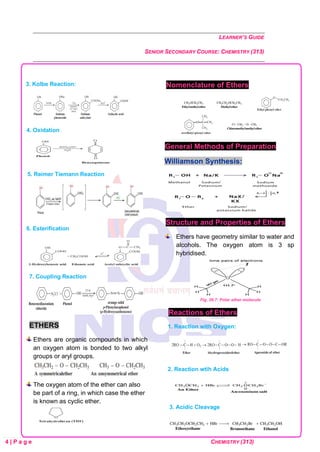 LEARNER’S GUIDE
SENIOR SECONDARY COURSE: CHEMISTRY (313)
4 | P a g e CHEMISTRY (313)
3. Kolbe Reaction:
4. Oxidation
5. Reimer Tiemann Reaction
6. Esterification
7. Coupling Reaction
ETHERS
Ethers are organic compounds in which
an oxygen atom is bonded to two alkyl
groups or aryl groups.
The oxygen atom of the ether can also
be part of a ring, in which case the ether
is known as cyclic ether.
Nomenclature of Ethers
General Methods of Preparation
Williamson Synthesis:
Structure and Properties of Ethers
Ethers have geometry similar to water and
alcohols. The oxygen atom is 3 sp
hybridised.
Fig. 26.7: Polar ether molecule
Reactions of Ethers
1. Reaction with Oxygen:
2. Reaction wtih Acids
3. Acidic Cleavage
 