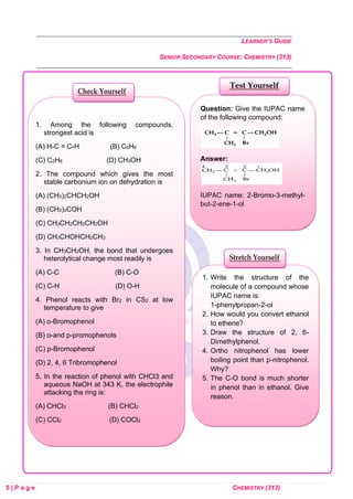 LEARNER’S GUIDE
SENIOR SECONDARY COURSE: CHEMISTRY (313)
5 | P a g e CHEMISTRY (313)
Question: Give the IUPAC name
of the following compound:
Answer:
IUPAC name: 2-Bromo-3-methyl-
but-2-ene-1-ol
Test Yourself
1. Write the structure of the
molecule of a compound whose
IUPAC name is:
1-phenylpropan-2-ol
2. How would you convert ethanol
to ethene?
3. Draw the structure of 2, 6-
Dimethylphenol.
4. Ortho nitrophenol has lower
boiling point than p-nitrophenol.
Why?
5. The C-O bond is much shorter
in phenol than in ethanol. Give
reason.
Stretch Yourself
1. Among the following compounds,
strongest acid is
(A) H-C = C-H (B) C6H6
(C) C2H6 (D) CH3OH
2. The compound which gives the most
stable carbonium ion on dehydration is
(A) (CH3)2CHCH2OH
(B) (CH3)3COH
(C) CH3CH2CH2CH2OH
(D) CH3CHOHCH2CH3
3. In CH3CH2OH, the bond that undergoes
heterolytical change most readily is
(A) C-C (B) C-O
(C) C-H (D) O-H
4. Phenol reacts with Br2 in CS2 at low
temperature to give
(A) o-Bromophenol
(B) o-and p-promophenols
(C) p-Bromophenol
(D) 2, 4, 6 Tribromophenol
5. In the reaction of phenol with CHCl3 and
aqueous NaOH at 343 K, the electrophile
attacking the ring is:
(A) CHCl3 (B) CHCl2
(C) CCl2 (D) COCl2
Check Yourself
 