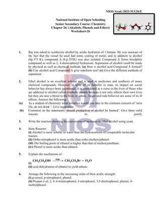NIOS/Acad./2021/313/26/E
National Institute of Open Schooling
Senior Secondary Course: Chemistry
Chapter 26: (Alcohols, Phenols and Ethers)
Worksheet-26
1. Raj was asked to synthesize alcohol by acidic hydration of 1-butane. He was unaware of
the fact that the vessel he used had some coating of metal, and in addition to alcohol
(bp.373 K), compound A (b.p.353K) was also isolated. Compound A forms bisulphite
compound as well as 2, 4-dinitrophenyl hydrazone. Separation of alcohol could be made
by physical as well as chemical methods. (a) How is alcohol acid Compound A formed?
(b) Can alcohol acid Compound A give iodoform test? (c) Give the different methods of
separation.
2. Ethyl alcohol is an excellent solvent and is used in medicines and synthesis of many
chemical compounds. However in spite of its benefits to man, its impact on social
behavior has always been questioned. It is considered as a curse in the lives of those who
are addicted to alcohol called alcoholic people because it not only affects their own lives
but they are also a threat to the lives of others. Anger and rude behavior are some of its ill
effects. Answer the following:
(a) As a student of chemistry what initiative would you take in the common concern of ‘save
life, do not drink ‘. Give suggestion.
(b) Comment on the statements ‘should production of alcohol be banned’. Give three valid
reasons to justify
3. Write the reaction showing the conversion of molasses to ethyl alcohol using yeast.
4. State Reasons:
(i) Alcohol is more soluble in water than the hydrocarbons of comparable molecular
masses.
(ii) Ortho-nitrophenol is more acidic than ortho-methoxyphenol.
(iii) The boiling point of ethanol is higher than that of methoxymethane.
(iv) Phenol is more acidic than ethanol.
5. Explain the mechanism of :
(i)
(ii) acid dehydration of ethanol to yield ethene.
6. Arrange the following in the increasing order of their acidic strength:
(i) p-cresol, p-nitrophenol, phenol
(ii) Propan-1-ol, 2, 4, 6-trinitrophenol, 3-nitrophenol, 3,5-dinitrophenol, phenol, 4-
methylphenol.
 