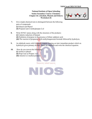 NIOS/Acad./2021/313/26/E
National Institute of Open Schooling
Senior Secondary Course: Chemistry
Chapter 26: (Alcohols, Phenols and Ethers)
Worksheet-26
7. Give simple chemical tests to distinguish between the following
pairs of compounds:
(i) Ethanol and Phenol
(ii) Propanol and 2-methylpropan-2-ol
8. Write IUPAC names along with the structures of the products:
(i) Catalytic reduction of butanal.
(ii) Hydration of propene in the presence of dilute sulphuric acid.
(iii) The reaction of propanone with methylmagnesium bromide followed by hydrolysis.
9. An aldehyde reacts with Grignards reagent forming an inter immediate product which on
hydrolysis gives primary alcohol. Name the aldehyde and write the chemical equation.
10. How do you convert the following?
(i) Aniline to phenol
(ii) Prop-l-ene to Propan- l-ol
(iii) Anisole to 2-methoxytoluene
 