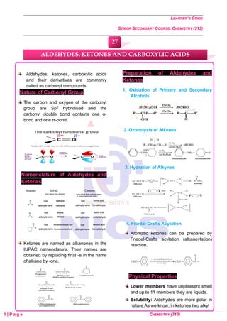 LEARNER’S GUIDE
SENIOR SECONDARY COURSE: CHEMISTRY (313)
1 | P a g e CHEMISTRY (313)
Aldehydes, ketones, carboxylic acids
and their derivatives are commonly
called as carbonyl compounds.
Nature of Carbonyl Group
The carbon and oxygen of the carbonyl
group are Sp2 hybridised and the
carbonyl double bond contains one o-
bond and one π-bond.
Nomenclature of Aldehydes and
Ketones
Ketones are named as alkanones in the
IUPAC namenclature. Their names are
obtained by replacing final -e in the name
of alkane by -one.
Preparation of Aldehydes and
Ketones
1. Oxidation of Primary and Secondary
Alcohols
2. Ozonolysis of Alkenes
3. Hydration of Alkynes
4. Friedal-Crafts Acylation
Aromatic ketones can be prepared by
Friedel-Crafts acylation (alkanoylation)
reaction.
Physical Properties
Lower members have unpleasent smell
and up to 11 members they are liquids.
Solubility: Aldehydes are more polar in
nature.As we know, in ketones two alkyl
ALDEHYDES, KETONES AND CARBOXYLIC ACIDS
27
0
0
0
0
0
0
 