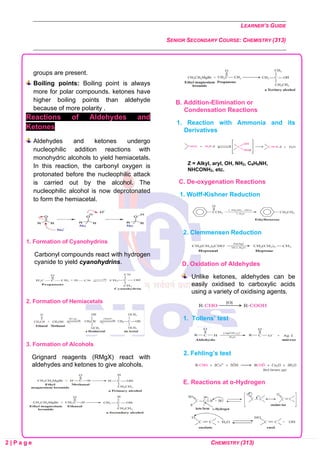 LEARNER’S GUIDE
SENIOR SECONDARY COURSE: CHEMISTRY (313)
2 | P a g e CHEMISTRY (313)
groups are present.
Boiling points: Boiling point is always
more for polar compounds. ketones have
higher boiling points than aldehyde
because of more polarity .
Reactions of Aldehydes and
Ketones
Aldehydes and ketones undergo
nucleophilic addition reactions with
monohydric alcohols to yield hemiacetals.
In this reaction, the carbonyl oxygen is
protonated before the nucleophilic attack
is carried out by the alcohol. The
nucleophilic alcohol is now deprotonated
to form the hemiacetal.
1. Formation of Cyanohydrins
Carbonyl compounds react with hydrogen
cyanide to yield cyanohydrins.
2. Formation of Hemiacetals
3. Formation of Alcohols
Grignard reagents (RMgX) react with
aldehydes and ketones to give alcohols.
B. Addition-Elimination or
Condensation Reactions
1. Reaction with Ammonia and its
Derivatives
Z = Alkyl, aryl, OH, NH2, C6H5NH,
NHCONH2, etc.
C. De-oxygenation Reactions
1. Wolff-Kishner Reduction
2. Clemmensen Reduction
D. Oxidation of Aldehydes
Unlike ketones, aldehydes can be
easily oxidised to carboxylic acids
using a variety of oxidising agents.
1. Tollens’ test
2. Fehling’s test
E. Reactions at α-Hydrogen
 