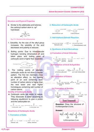 LEARNER’S GUIDE
SENIOR SECONDARY COURSE: CHEMISTRY (313)
4 | P a g e CHEMISTRY (313)
Structure and Physical Properties
Similar to the aldehydes and ketones,
the carboxyl carbon atom is sp2
hybridised.
Fig. 27.3: Structure of the carboxyl group
1. Solubility: As the size of the alkyl group
increases, the solubility of the acid
decreases and polarity is reduced.
2. Boiling points: Due to intramolecular
hydrogen bonding dimerization of acid
takes place and boiling point of
carboxylic acid is higher than expected.
3. The melting points of aliphatic
carboxylic acids do not show a regular
pattern. The first ten members show
an alteration effect, i.e. the melting
point of an acid containing even
number of carbon atoms is higher than
the next lower and next higher
homologues containing odd number of
carbon atoms.
Acidity of Carboxylic Acids
Carboxylic acids are acidic in nature.
They dissociate in water according to
following equilibrium to give a proton
and the carboxylate ion.
Reactions of Carboxylic Acids
2. Reduction of Carboxylic Acids
3. Hell-Volhard-Zelinski Reaction
4. Synthesis of Acid Derivatives
(i) Formation of Acid Chlorides
(ii) Formation of Acid Anhydrides
(iii) Formation of Esters
(iv) Formation of Amides
1. Formation of Salts
Question: Draw the structure of
4-chloropentan-2-one.
Answer:
Test Yourself
 