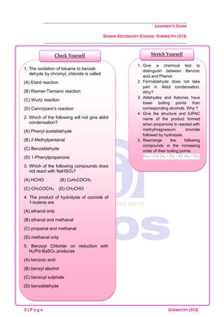 LEARNER’S GUIDE
SENIOR SECONDARY COURSE: CHEMISTRY (313)
5 | P a g e CHEMISTRY (313)
1. Give a chemical test to
distinguish between Benzoic
acid and Phenol.
2. Formaldehyde does not take
part in Aldol condensation.
Why?
3. Aldehydes and Ketones have
lower boiling points than
corresponding alcohols. Why ?
4. Give the structure and IUPAC
name of the product formed
when propanone is reacted with
methylmagnesium bromide
followed by hydrolysis.
5. Rearrange the following
compounds in the increasing
order of their boiling points:
1. The oxidation of toluene to benzal-
dehyde by chromyl, chloride is called
(A) Etard reaction
(B) Riemer-Tiemann reaction
(C) Wurtz reaction
(D) Cannizzaro’s reaction
2. Which of the following will not give aldol
condensation?
(A) Phenyl acetaldehyde
(B) 2-Methylpentanal
(C) Benzaldehyde
(D) 1-Phenylpropanone
3. Which of the following compounds does
not react with NaHSO3?
(A) HCHO (B) C6H5COCH3
(C) CH3COCH3 (D) CH3CHO
4. The product of hydrolysis of ozonide of
1-butene are
(A) ethanol only
(B) ethanal and methanal
(C) propanal and methanal
(D) methanal only
5. Benzoyl Chloride on reduction with
H2/Pd-BaSO4 produces
(A) benzoic acid
(B) benzyl alochol
(C) benzoyl sulphate
(D) benzaldehyde
Check Yourself Stretch Yourself
 