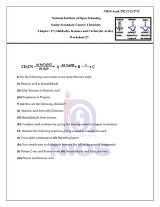 NIOS/Acad./2021/313/27/E
National Institute of Open Schooling
Senior Secondary Course: Chemistry
Chapter- 27 (Aldehydes, Ketones and Carboxylic Acids)
Worksheet-27
8. Do the following conversions in not more than two steps:
(i) Benzoic acid to benzaldehyde
(ii) Ethyl benzene to Benzoic acid
(iii) Propanone to Propene
9. (a) How are the following obtained?
(i) Benzoic acid from ethyl benzene,
(ii) Benzaldehyde from toluene.
(b) Complete each synthesis by giving the missing material, reagent or products:
10. Illustrate the following reactions giving a suitable example for each.
(i) Cross aldol condensation (ii) Decarboxylation
(b) Give simple tests to distinguish between the following pairs of compounds:
(i) Pentan-2-one and Pentan-3-one (ii) Benzaldehyde and Acetophenone
(iii) Phenol and Benzoic acid
 