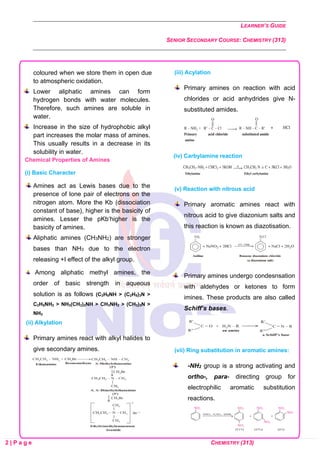 LEARNER’S GUIDE
SENIOR SECONDARY COURSE: CHEMISTRY (313)
2 | P a g e CHEMISTRY (313)
coloured when we store them in open due
to atmospheric oxidation.
Lower aliphatic amines can form
hydrogen bonds with water molecules.
Therefore, such amines are soluble in
water.
Increase in the size of hydrophobic alkyl
part increases the molar mass of amines.
This usually results in a decrease in its
solubility in water.
Chemical Properties of Amines
(i) Basic Character
Amines act as Lewis bases due to the
presence of lone pair of electrons on the
nitrogen atom. More the Kb (dissociation
constant of base), higher is the basicity of
amines. Lesser the pKb‘higher is the
basicity of amines.
Aliphatic amines (CH3NH2) are stronger
bases than NH3 due to the electron
releasing +I effect of the alkyl group.
Among aliphatic methyl amines, the
order of basic strength in aqueous
solution is as follows (C2H5NH > (C2H5)3N >
C2H5NH2 > NH3(CH3)2NH > CH3NH2 > (CH3)3N >
NH3
(ii) Alkylation
Primary amines react with alkyl halides to
give secondary amines.
(iii) Acylation
Primary amines on reaction with acid
chlorides or acid anhydrides give N-
substituted amides.
(iv) Carbylamine reaction
(v) Reaction with nitrous acid
Primary aromatic amines react with
nitrous acid to give diazonium salts and
this reaction is known as diazotisation.
Primary amines undergo condesnsation
with aldehydes or ketones to form
imines. These products are also called
Schiff’s bases.
(vii) Ring substitution in aromatic amines:
-NH2 group is a strong activating and
ortho-, para- directing group for
electrophilic aromatic substitution
reactions.
 