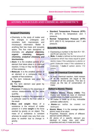 LEARNER’S GUIDE
SENIOR SECONDARY COURSE: CHEMISTRY (313)
1 | P a g e CHEMISTRY (313)
Scopeof Chemistry
• Chemistry is the study of matter and
the changes it undergoes and
considers both macroscopic and
microscopic information. Matter is
anything that has mass and occupies
space. The five main disciplines of
chemistry are physical chemistry,
organic chemistry, inorganic
chemistry, analytical chemistry and
biochemistry.
• Atom: It is the smallest particle of an
element that takes place in a chemical
reaction. It may or may not be capable
of free existence.
• Molecule: It is the smallest particle of
an element or a compound that is
capable of free existence.
(i) The term molecule was given by
Avogadro.
(ii) The term element was given by
Robert Boyle.
• Precision: If refers to the closeness of
various measurements for the same
quantity.
• Accuracy: It refers to the agreement of
a particular value to the true value of
the result
• Mass and weight: Mass of a
substance is the amount of matter
present in it while weight is the force
exerted by gravity on an object. The
mass of a substance is constant
whereas its weight may vary from one
place to another due to change in
gravity.
•
• Standard Temperature Pressure (STP):
0°C (273.15 K) temperature and 1
pressure.
• Normal Temperature Pressure (NTP):
20°C (293.15 K) temperature and 1 atm
pressure.
Scientific Notation
• Expressing a number in the form N × 10n,
and N can vary b/w 1 to 10.
• Mole: A mole is defined as that amount of
substance which has mass equal to gram
atomic mass if the substance is atomic or
gram molecular mass if the substance is
molecular. 1 mole of carbon atoms =12
grams.
Laws Of Chemical Combinations
• In every chemical reaction, total masses
of all the reactants are equal to the
masses of all the products. This law is
known as the law of conservation of
mass.
Dalton’s Atomic Theory
• Dalton’s Atomic Theory (1803): This
theory was based on laws of chemical
combinations. It’s basic postulates are:
• All matter is made up of tiny, indivisible
particles called atoms.
• Atoms can neither be created nor
destroyed.
• Atomic Mass: It is the average relative
atomic mass of an atom.
• Properties. However, atoms of different
element exhibit different.
• All atoms of a specific element are
identical in mass, size, and other
properties and vary in mass and size.
ATOMS, MOLECULES AND CHEMICAL ARITHMETIC’S
1
 