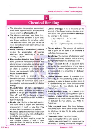 LEARNER’S GUIDE
SENIOR SECONDARY COURSE: CHEMISTRY (313)
1 | P a g e CHEMISTRY (313)
 The interaction between two atoms which
holds them together within a molecule or
ions in known as chemical bond.
 The elements with one, two, three, four,
five, six or seven electrons is outer shell,
use these electrons to complete octet.
The electrons which take part in two or
more atoms to complete octet is known as
electrovalency.
 Lewis symbols or electron dot symbols
involve the presentation of valence
electrons (outer electrons) in an atom
 Electrovalent bond or ionic Bond: The
bond (chemical interaction) between two
atoms formed by complete transference of
electron from valence shell (outer shell) of
an atom to another to complete octet
(noble gas configuration) [2e- in H, Li] is
known as ionic bond.
 This ionic bond is favored by low
ionization enthalpy of metal high electron
gain enthalpy of non-metal atom and in
the resulting ionic compound more lattice
energy.
 Characteristics of ionic compound:
They are solids, a definite arrangement/
pattern of ion (to give crystalline solids),
high MP and BP, conductors in fused
state and in aqueous medium, soluble in
H2O [Hydration].
 Octate rule: During a chemical reaction
the atoms tend to adjust their electronic
arrangement in such a way that they
achieve 8 e- in their outermost electron.
 Chemical bond: the chemical force which
keeps the atoms in any molecule together
is called a chemical bond.
 Ionic bond: An ionic bond is formed by
the complete transfer of one or more
electrons from the atom of a metal to an
atom of non- metal.
 Lattice enthalpy: It is a measure of the
strength of the forces between the ions in an
ionic solid. The greater the lattice enthalpy,
the stronger is the forces.
 Electro valency: The number of electrons
lost or gain by an atom of an element is
called as electrovalency.
 Covalency: The number of electrons which
an atom contributes towards mutual sharing
during the formation of a chemical bond.
 Single covalent bond: A covalent bond
formed by the mutual sharing of one pair of
electrons is called a single covalent bond. It
is represented by a small line (−) between
the two atoms.
 Double covalent bond: A covalent bond
formed by the mutual sharing of two pair of
electrons is called a double covalent bond. It
is represented by two small horizontal lines
(=) between the two atoms. E.g. O=O,
O=C=O etc.
 Triple covalent bond: A covalent bond
formed by the mutual sharing of three pair of
electrons is called a triple covalent bond. It is
represented by three small horizontal lines
(≡) between the two atoms. E.g. N≡N, H-
C≡C-H etc.
 Polar covalent bond: The bond between
two unlike atoms which differ in their affinities
for electrons is said to be polar covalent
bond. E.g. H-Cl
 Coordinate bond: The bond formed
sided sharing of electrons take place is
called a coordinate bond. It is represented by
an arrow (→) pointing towards the acceptor
Chemical Bonding
4
 
