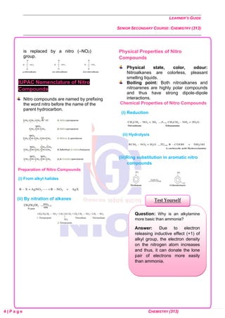 LEARNER’S GUIDE
SENIOR SECONDARY COURSE: CHEMISTRY (313)
4 | P a g e CHEMISTRY (313)
is replaced by a nitro (–NO2)
group.
IUPAC Nomenclature of Nitro
Compounds
Nitro compounds are named by prefixing
the word nitro before the name of the
parent hydrocarbon.
Preparation of Nitro Compounds
(i) From alkyl halides
(ii) By nitration of alkanes
Physical Properties of Nitro
Compounds
Physical state, color, odour:
Nitroalkanes are colorless, pleasant
smelling liquids.
Boiling point: Both nitroalkanes and
nitroarenes are highly polar compounds
and thus have strong dipole-dipole
interactions.
Chemical Properties of Nitro Compounds
(i) Reduction
(ii) Hydrolysis
(iii)Ring substitution in aromatic nitro
compounds
Question: Why is an alkylamine
more basic than ammonia?
Answer: Due to electron
releasing inductive effect (+1) of
alkyl group, the electron density
on the nitrogen atom increases
and thus, it can donate the lone
pair of electrons more easily
than ammonia.
Test Yourself
 