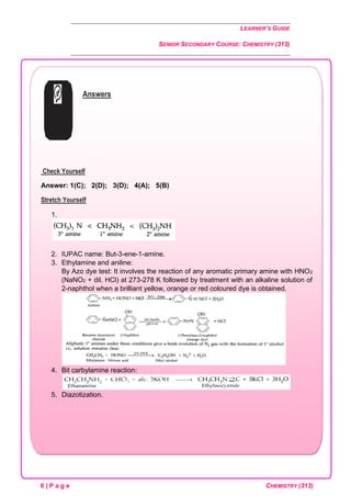 LEARNER’S GUIDE
SENIOR SECONDARY COURSE: CHEMISTRY (313)
6 | P a g e CHEMISTRY (313)
Answers
Check Yourself
Answer: 1(C); 2(D); 3(D); 4(A); 5(B)
Stretch Yourself
1.
2. IUPAC name: But-3-ene-1-amine.
3. Ethylamine and aniline:
By Azo dye test: It involves the reaction of any aromatic primary amine with HNO2
(NaNO2 + dil. HCl) at 273-278 K followed by treatment with an alkaline solution of
2-naphthol when a brilliant yellow, orange or red coloured dye is obtained.
4. Bit carbylamine reaction:
5. Diazotization.
 