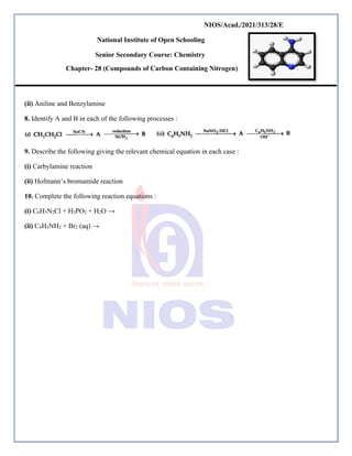NIOS/Acad./2021/313/28/E
National Institute of Open Schooling
Senior Secondary Course: Chemistry
Chapter- 28 (Compounds of Carbon Containing Nitrogen)
(ii) Aniline and Benzylamine
8. Identify A and B in each of the following processes :
9. Describe the following giving the relevant chemical equation in each case :
(i) Carbylamine reaction
(ii) Hofmann’s bromamide reaction
10. Complete the following reaction equations :
(i) C6H5N2Cl + H3PO2 + H2O →
(ii) C6H5NH2 + Br2 (aq) →
 
