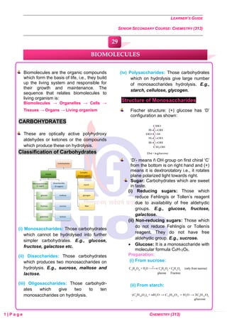 LEARNER’S GUIDE
SENIOR SECONDARY COURSE: CHEMISTRY (313)
1 | P a g e CHEMISTRY (313)
Biomolecules are the organic compounds
which form the basis of life, i.e., they build
up the living system and responsible for
their growth and maintenance. The
sequence that relates biomolecules to
living organism is:
Biomolecules → Organelles → Cells →
Tissues → Organs → Living organism
CARBOHYDRATES
These are optically active polyhydroxy
aldehydes or ketones or the compounds
which produce these on hydrolysis.
Classification of Carbohydrates
(i) Monosaccharides: Those carbohydrates
which cannot be hydrolysed into further
simpler carbohydrates. E.g., glucose,
fructose, galactose etc.
(ii) Disaccharides: Those carbohydrates
which produces two monosaccharides on
hydrolysis. E.g., sucrose, maltose and
lactose.
(iii) Oligosaccharides: Those carbohydr-
ates which give two to ten
monosaccharides on hydrolysis.
(iv) Polysaccharides: Those carbohydrates
which on hydrolysis give large number
of monosaccharides hydrolysis. E.g.,
starch, cellulose, glycogen.
Structure of Monosaccharides
Fischer structure: (+) glucose has ‘D’
configuration as shown:
‘D’- means ñ OH group on first chiral ‘C’
from the bottom is on right hand and (+)
means it is dextrorotatory i.e., it rotates
plane polarized light towards right.
Sugar: Carbohydrates which are sweet
in taste.
(i) Reducing sugars: Those which
reduce Fehlingís or Tollen’s reagent
due to availability of free aldehydic
groups. E.g., glucose, fructose,
galactose.
(ii) Non-reducing sugars: Those which
do not reduce Fehlingís or Tollenís
reagent. They do not have free
aldehydic group. E.g., sucrose.
• Glucose: It is a monosaccharide with
molecular formula C6H12O6.
Preparation:
(i) From sucrose:
(ii) From starch:
BIOMOLECULES
29
0
0
0
0
0
0
 