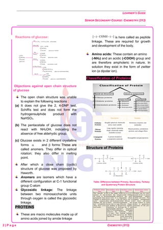 LEARNER’S GUIDE
SENIOR SECONDARY COURSE: CHEMISTRY (313)
2 | P a g e CHEMISTRY (313)
Reactions of glucose:
Objections against open chain structure
of glucose
The open chain structure was unable
to explain the following reactions :
(a) It does not give the 2, 4-DNP test,
Schiffís test and does not form the
hydrogensulphide product with
NaHSO3.
(b) The pentacetate of glucose does not
react with NH2OH, indicating the
absence of free aldehydic group.
(c) Glucose exists in 2 different crystalline
forms  and  forms These are
called anomers. They differ in optical
rotation; they also differ in melting
point.
After which a close chain (cyclic)
structure of glucose was proposed by
Haworth.
Anomers are isomers which have a
different configuration at C-1 functional
group C-atom
Glycosidic linkage: The linkage
between two monosaccharide units
through oxygen is called the glycosidic
linkage.
PROTEINS
These are macro molecules made up of
amino acids joined by amide linkage
is here called as peptide
linkage. These are required for growth
and development of the body.
Amino acids: These contain an amino
(-NH2) and an acidic (-COOH) group and
are therefore amphoteric in nature. In
solution they exist in the form of zwitter
ion (a dipolar ion).
Classification of Proteins
Structure of Proteins
Table: Difference between Primary, Secondary, Tertiary
and Quaternary Protein Structure
 