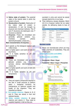LEARNER’S GUIDE
SENIOR SECONDARY COURSE: CHEMISTRY (313)
3 | P a g e CHEMISTRY (313)
Native state of protein: The parental
state or the natural state in which the
protein is found.
Denaturation of protein: Destruction of
the native state of protein is
denaturation. It can be brought by
physical and chemical methods. The 2º
and 3º structures are destroyed; only 1º
structure is retained.
Enzymes: These are biocatalyst and
generally globular proteins e.g.,
invertase, zymase, phenyl,
alaninehydroxylase, urease etc.
Main characteristics of enzymes:
(i) It speeds up the biological reaction upto
million times.
(ii) It is highly speci c and work on lock and
key theory.
(iii) It is highly sensitive to pH and
temperature.
Enzymes
These are biocatalyst and generally
globular proteins e.g., invertase,
zymase, phenyl, alaninehydroxylase,
urease etc.
(ii) It is highly specific and work on lock and
key theory.
(iii) It is highly sensitive to pH and
temperature.
Vitamins
They are organic compounds required in
the diet in small amounts to perform
speci c biological functions for
maintenance of optimum growth and
health of the organism. They are
classified as follows :
(i) Fat soluble vitamins: Vitamin A, D, E
and K. They are stored in liver and
adipose tissues.
(ii) Water soluble vitamins: B group
vitamins and vitamin C. They need to
supplied regularly in diet as they are
excreted in urine and cannot be stored
(except vitamin B12) in our body.
Their deficiency causes diseases. Biotin
(Vit H) is however neither fat nor water
soluble. Its deficiency leads to loss of
hair.
Nucleic acids
These are biomolecules which are long
chain polymers of nucleotides. They are
of two types :
(i) Deoxyribonucleic acid (DNA)
(ii) Ribonucleic acid (RNA)
• Nuceloside = Base + Sugar
• Nucleotide = Base + Sugar + Phosphate
 