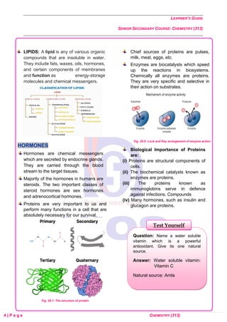 LEARNER’S GUIDE
SENIOR SECONDARY COURSE: CHEMISTRY (313)
4 | P a g e CHEMISTRY (313)
LIPIDS: A lipid is any of various organic
compounds that are insoluble in water.
They include fats, waxes, oils, hormones,
and certain components of membranes
and function as energy-storage
molecules and chemical messengers.
HORMONES
Hormones are chemical messengers
which are secreted by endocrine glands.
They are carried through the blood
stream to the target tissues.
Majority of the hormones in humans are
steroids. The two important classes of
steroid hormones are sex hormones
and adrenocortical hormones.
Proteins are very important to us and
perform many functions in a cell that are
absolutely necessary for our survival.
Fig. 29.1: The structure of protein
Chief sources of proteins are pulses,
milk, meat, eggs, etc.
Enzymes are biocatalysts which speed
up the reactions in biosystems.
Chemically all enzymes are proteins.
They are very specific and selective in
their action on substrates.
Fig. 29.6: Lock and Key arrangement of enzyme action
Biological Importance of Proteins
are:
(i) Proteins are structural components of
cells.
(ii) The biochemical catalysts known as
enzymes are proteins.
(iii) The proteins known as
immunoglobins serve in defence
against infections. Compounds
(iv) Many hormones, such as insulin and
glucagon are proteins.
Question: Name a water soluble
vitamin which is a powerful
antioxidant. Give its one natural
source.
Answer: Water soluble vitamin:
Vitamin C
Natural source: Amla
Test Yourself
 