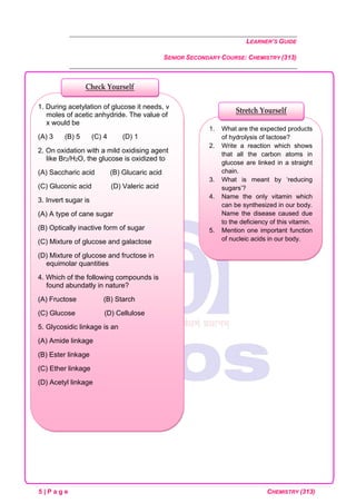 LEARNER’S GUIDE
SENIOR SECONDARY COURSE: CHEMISTRY (313)
5 | P a g e CHEMISTRY (313)
1. What are the expected products
of hydrolysis of lactose?
2. Write a reaction which shows
that all the carbon atoms in
glucose are linked in a straight
chain.
3. What is meant by ‘reducing
sugars’?
4. Name the only vitamin which
can be synthesized in our body.
Name the disease caused due
to the deficiency of this vitamin.
5. Mention one important function
of nucleic acids in our body.
1. During acetylation of glucose it needs, v
moles of acetic anhydride. The value of
x would be
(A) 3 (B) 5 (C) 4 (D) 1
2. On oxidation with a mild oxidising agent
like Br2/H2O, the glucose is oxidized to
(A) Saccharic acid (B) Glucaric acid
(C) Gluconic acid (D) Valeric acid
3. Invert sugar is
(A) A type of cane sugar
(B) Optically inactive form of sugar
(C) Mixture of glucose and galactose
(D) Mixture of glucose and fructose in
equimolar quantities
4. Which of the following compounds is
found abundatly in nature?
(A) Fructose (B) Starch
(C) Glucose (D) Cellulose
5. Glycosidic linkage is an
(A) Amide linkage
(B) Ester linkage
(C) Ether linkage
(D) Acetyl linkage
Check Yourself
Stretch Yourself
 