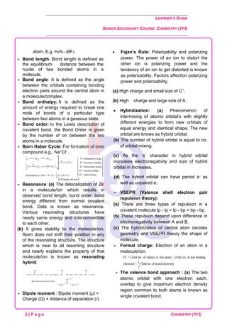 LEARNER’S GUIDE
SENIOR SECONDARY COURSE: CHEMISTRY (313)
2 | P a g e CHEMISTRY (313)
atom. E.g. H3N→BF3
 Bond length: Bond length is defined as
the equilibrium distance between the
nuclei of two bonded atoms in a
molecule.
 Bond angle: It is defined as the angle
between the orbitals containing bonding
electron pairs around the central atom in
a molecule/complex.
 Bond enthalpy: It is defined as the
amount of energy required to break one
mole of bonds of a particular type
between two atoms in a gaseous state.
 Bond order: In the Lewis description of
covalent bond, the Bond Order is given
by the number of on between the two
atoms in a molecule.
 Born Haber Cycle: For formation of ionic
compound e.g., Na+Cl- .
 Resonance: (a) The delocalization of 2e-
in a molecule/ion which results in
observed bond length, bond order, bond
energy different from normal covalent
bond. Data is known as resonance.
Various resonating structures have
nearly same energy and interconvertible
to each other.
(b) It gives stability to the molecule/ion.
Atom does not shift their position in any
of the resonating structure. The structure
which is near to all resonting structure
and nearly explains the property of that
molecule/ion is known as resonating
hybrid.
 Dipole moment : Dipole moment (μ) =
Charge (Q) × distance of separation (r)
• Fajan’s Rule: Polarizability and polarizing
power. The power of an ion to distort the
other ion is polarizing power and the
tendency of an ion to get distorted is known
as polarizability. Factors affection polarizing
power and polarizability.
(a) High charge and small size of C+.
(b) High charge and large size of A-.
• Hybridization: (a) Phenomenon of
intermixing of atomic orbital’s with slightly
different energies to form new orbitals of
equal energy and identical shape. The new
orbital are knows as hybrid orbital.
(b) The number of hybrid orbital is equal to no.
of orbital mixing.
(c) As the ‘s’ character in hybrid orbital
increases electronegativity and size of hybrid
orbital in Increases.
(d) The hybrid orbital can have period e- as
well as unpaired e-.
 VSEPR (Valence shell electron pair
repulsion theory):
(a) There are three types of repulsion in a
covalent molecule lp - lp > lp - bp > bp - bp.
(b) These repulsion depend upon difference in
electronegativity between A and B.
(c) The hybridization of central atom decides
geometry and VSEPR theory the shape of
molecule.
 Formal charge: Electron of an atom in a
molecule/ion.
 The valence bond approach : (a) The two
atomic orbital with one electron each,
overlap to give maximum electron density
region common to both atoms is known as
single covalent bond.
 