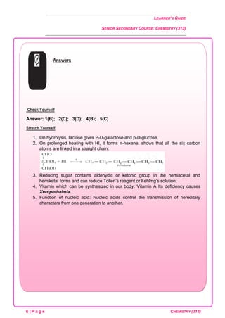 LEARNER’S GUIDE
SENIOR SECONDARY COURSE: CHEMISTRY (313)
6 | P a g e CHEMISTRY (313)
Answers
Check Yourself
Answer: 1(B); 2(C); 3(D); 4(B); 5(C)
Stretch Yourself
1. On hydrolysis, lactose gives P-D-galactose and p-D-glucose.
2. On prolonged heating with HI, it forms n-hexane, shows that all the six carbon
atoms are linked in a straight chain:
3. Reducing sugar contains aldehydic or ketonic group in the hemiacetal and
hemiketal forms and can reduce Tollen’s reagent or Fehlmg’s solution.
4. Vitamin which can be synthesized in our body: Vitamin A Its deficiency causes
Xerophthalmia.
5. Function of nucleic acid: Nucleic acids control the transmission of hereditary
characters from one generation to another.
 