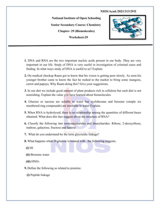 NIOS/Acad./2021/313/29/E
National Institute of Open Schooling
Senior Secondary Course: Chemistry
Chapter- 29 (Biomolecules)
Worksheet-29
1. DNA and RNA are the two important nucleic acids present in our body. They are very
important in our life. Study of DNA is very useful in investigation of criminal cases and
finding. In what ways study of DNA is useful to us? Explain.
2. On medical checkup Raam got to know that his vision is getting poor slowly. As soon his
younger brother came to know the fact he rushed to the market to bring some mangoes,
carrot and papaya, Why Raam doing this? Give your suggestions.
3. In our diet we include good amount of plant products rich in cellulose but such diet is not
nourishing. Explain the value you have learned about biomolecules.
4. Glucose or sucrose are soluble in water but cyclohexane and benzene (simple six
membered ring compounds) are insoluble in water Explain.
5. When RNA is hydrolysed, there is no relationship among the quantities of different bases
obtained. What does this fact suggest about the structure of RNA?
6. Classify the following into monosaccharides and disaccharides. Ribose, 2-deoxyribose,
maltose, galactose, fructose and lactose.
7. What do you understand by the term glycosidic linkage?
8. What happens when D-glucose is treated with . the following reagents.
(i) HI
(ii) Bromine water
(iii) HNO3
9. Define the following as related to proteins:
(i) Peptide linkage
 