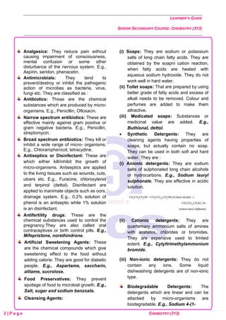 LEARNER’S GUIDE
SENIOR SECONDARY COURSE: CHEMISTRY (313)
2 | P a g e CHEMISTRY (313)
Analgesics: They reduce pain without
causing impairment of consciousness,
mental confusion or some other
disturbance of the nervous system. E.g.,
Aspirin, seridon, phenacetin.
Antimicrobials: They tend to
prevent/destroy or inhibit the pathogenic
action of microbes as bacteria, virus,
fungi etc. They are classified as :
Antibiotics: Those are the chemical
substances which are produced by micro-
organisms. E.g., Penicillin, Ofloxacin.
Narrow spectrum antibiotics: These are
effective mainly against gram positive or
gram negative bacteria. E.g., Penicillin,
streptomycin.
Broad spectrum antibiotics: They kill or
inhibit a wide range of micro- organisms.
E.g., Chloramphenicol, tetracydine.
Antiseptics or Disinfectant: These are
which either kill/inhibit the growth of
micro-organisms. Antiseptics are applied
to the living tissues such as wounds, cuts,
ulcers etc. E.g., Furacine, chloroxylenol
and terpinol (dettol). Disinfectant are
applied to inanimate objects such as oors,
drainage system. E.g., 0.2% solution of
phenol is an antiseptic while 1% solution
is an disinfectant.
Antifertility drugs: These are the
chemical substances used to control the
pregnancy.They are also called oral
contraceptives or birth control pills. E.g.,
Mifepristone, norethindrone.
Artificial Sweetening Agents: These
are the chemical compounds which give
sweetening effect to the food without
adding calorie. They are good for diabetic
people. E.g., Aspartame, saccharin,
alitame, sucrolose.
Food Preservatives: They prevent
spoilage of food to microbial growth. E.g.,
Salt, sugar and sodium benzoate.
Cleansing Agents:
(i) Soaps: They are sodium or potassium
salts of long chain fatty acids. They are
obtained by the soapni cation reaction,
when fatty acids are heated with
aqueous sodium hydroxide. They do not
work well in hard water.
(ii) Toilet soaps: That are prepared by using
better grade of fatty acids and excess of
alkali needs to be removed. Colour and
perfumes are added to make them
attractive.
(iii) Medicated soaps: Substances or
medicinal value are added. E.g.,
Buthional, dettol.
• Synthetic Detergents: They are
cleaning agents having properties of
soaps, but actually contain no soap.
They can be used in both soft and hard
water. They are :
(i) Anionic detergents: They are sodium
salts of sulphonated long chain alcohols
or hydrocarbons. E.g., Sodium lauryl
sulphonate. They are effective in acidic
solution.
(ii) Cationic detergents: They are
quarternary ammonium salts of amines
with acetates, chlorides or bromides.
They are expensive used to limited
extent. E.g., Cytyltrimethylammonium
bromide.
(iii) Non-ionic detergents: They do not
contain any ions. Some liquid
dishwashing detergents are of non-ionic
type.
Biodegradable Detergents: The
detergents which are linear and can be
attacked by micro-organisms are
biodegradable. E.g., Sodium 4-(1-
 