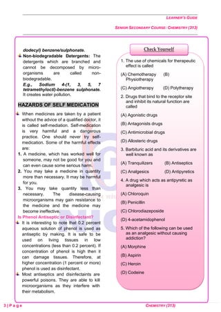 LEARNER’S GUIDE
SENIOR SECONDARY COURSE: CHEMISTRY (313)
3 | P a g e CHEMISTRY (313)
dodecyl) benzene/sulphonate.
Non-biodegradable Detergents: The
detergents which are branched and
cannot be decomposed by micro-
organisms are called non-
biodegradable.
E.g., Sodium 4-(1, 3, 5, 7
tetramethyloctl)-benzene sulphonate.
It creates water pollution.
HAZARDS OF SELF MEDICATION
When medicines are taken by a patient
without the advice of a qualified doctor, it
is called self-mediation. Self-medication
is very harmful and a dangerous
practice. One should never try self-
medication. Some of the harmful effects
are:
1. A medicine, which has worked well for
someone, may not be good for you and
can even cause some serious harm.
2. You may take a medicine in quantity
more than necessary. It may be harmful
for you.
3. You may take quantity less than
necessary. The disease-causing
microorganisms may gain resistance to
the medicine and the medicine may
become ineffective.
Is Phenol Antiseptic or Disinfectant?
It is interesting to note that 0.2 percent
aqueous solution of phenol is used as
antiseptic by making. It is safe to be
used on living tissues in low
concentrations (less than 0.2 percent). If
concentration of phenol is high then it
can damage tissues. Therefore, at
higher concentration (1 percent or more)
phenol is used as disinfectant.
Most antiseptics and disinfectaints are
powerful poisons. They are able to kill
microorganisms as they interfere with
their metabolism.
1. The use of chemicals for therapeutic
effect is called
(A) Chemotherapy (B)
Physiotherapy
(C) Angiotherapy (D) Polytherapy
2. Drugs that bind to the receptor site
and inhibit its natural function are
called
(A) Agonistic drugs
(B) Antagonists drugs
(C) Antimicrobial drugs
(D) Allosteric drugs
3. Barbituric acid and its derivatives are
well known as
(A) Tranquilizers (B) Antiseptics
(C) Analgesics (D) Antipyretics
4. A drug which acts as antipyretic as
analgesic is
(A) Chloroquin
(B) Penicillin
(C) Chlorodiazeposide
(D) 4-acetamidophenol
5. Which of the following can be used
as an analgesic without causing
addiction?
(A) Morphine
(B) Aspirin
(C) Heroin
(D) Codeine
Check Yourself
 