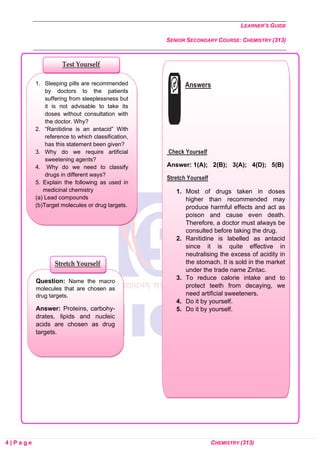 LEARNER’S GUIDE
SENIOR SECONDARY COURSE: CHEMISTRY (313)
4 | P a g e CHEMISTRY (313)
Question: Name the macro
molecules that are chosen as
drug targets.
Answer: Proteins, carbohy-
drates, lipids and nucleic
acids are chosen as drug
targets.
1. Sleeping pills are recommended
by doctors to the patients
suffering from sleeplessness but
it is not advisable to take its
doses without consultation with
the doctor. Why?
2. “Ranitidine is an antacid” With
reference to which classification,
has this statement been given?
3. Why do we require artificial
sweetening agents?
4. Why do we need to classify
drugs in different ways?
5. Explain the following as used in
medicinal chemistry
(a) Lead compounds
(b)Target molecules or drug targets.
Stretch Yourself
Test Yourself
Answers
Check Yourself
Answer: 1(A); 2(B); 3(A); 4(D); 5(B)
Stretch Yourself
1. Most of drugs taken in doses
higher than recommended may
produce harmful effects and act as
poison and cause even death.
Therefore, a doctor must always be
consulted before taking the drug.
2. Ranitidine is labelled as antacid
since it is quite effective in
neutralising the excess of acidity in
the stomach. It is sold in the market
under the trade name Zintac.
3. To reduce calorie intake and to
protect teeth from decaying, we
need artificial sweeteners.
4. Do it by yourself.
5. Do it by yourself.
 
