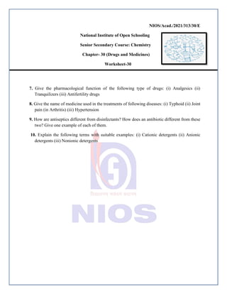 NIOS/Acad./2021/313/30/E
National Institute of Open Schooling
Senior Secondary Course: Chemistry
Chapter- 30 (Drugs and Medicines)
Worksheet-30
7. Give the pharmacological function of the following type of drugs: (i) Analgesics (ii)
Tranquilizers (iii) Antifertility drugs
8. Give the name of medicine used in the treatments of following diseases: (i) Typhoid (ii) Joint
pain (in Arthritis) (iii) Hypertension
9. How are antiseptics different from disinfectants? How does an antibiotic different from these
two? Give one example of each of them.
10. Explain the following terms with suitable examples: (i) Cationic detergents (ii) Anionic
detergents (iii) Nonionic detergents
 