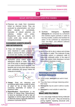 LEARNER’S GUIDE
SENIOR SECONDARY COURSE: CHEMISTRY (313)
1 | P a g e CHEMISTRY (313)
Polymers are made from monomers
linked by chemical bonds. They are
produced by polymerization, and occur
either naturally or synthetically.
Examples of natural polymers are
cellulose, shellac and amber.
Biopolymers such as proteins and
nucleic acids play crucial roles in
biological processes.
CLEANSING AGENTS (SOAPS
AND DETERGENTS)
Soap and detergent, substances that,
when dissolved in water, possess the
ability to remove dirt from surfaces such
as human skin, textiles, and other solids.
Hydrophilic and Lipophilic Parts
Hydrophilic group makes soaps and
detergents soluble in water. The other
part of the soap or detergent molecule is
non polar (nonionic) that is lipophilic. The
lipophilic part (a long chain alkyl or a long
chain substituted aryl group) makes the
molecule oil soluble.
Soaps: Soap are cleansing and
emulsifying agent made usually by action
of alkali on fat or fatty acids and
consisting essentially of sodium or
potassium salts.
Saponification: Saponification is the
process of making soap. Saponification
is done by hydrolysis of oils or fats (of
vegetable or animal origin) with the help
of alkali like sodium hydroxide (NaOH) or
potassium hydroxide (KOH).
Synthetic Detergents: Synthetic
detergents are composed by surfactants
that mobilize organic particles in water by
forming micelles, builders that facilitate the
action of the surfactant by sequestering
Ca2+ and Mg2+, and different softeners
and fragrances.
Cleansing action of soap and
detergents
Most of the dirt is oily in nature and oil does
not dissolve in water. The molecule of soap
constitutes sodium or potassium salts of
long-chain carboxylic acids. In the case of
soaps, the carbon chain dissolves in oil and
the ionic end dissolves in water.
Advantages and Disadvantages of
Synthetic Detergents
Unlike soaps, detergent can work in hard
water.
They also have a stronger cleansing action
than soap.
Detergents may be used in saline or acidic
water.
Detergent is most soluble in water than
soap.
WHAT ARE POLYMERS
It is a very large molecule having molecular
mass 103 -107 g mol−1. They are formed by
joining together repeating structural units,
called monomers.
SOAP, DETERGENTS AND POLYMERS
31
0
0
0
0
0
0
 