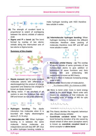 LEARNER’S GUIDE
SENIOR SECONDARY COURSE: CHEMISTRY (313)
3 | P a g e CHEMISTRY (313)
(b) The strength of covalent bond is
proportional to extent of overlapping
between the atomic orbitals of valence
shell.
• Sigma and Pi  bond: (a) The bond
formed by overlap of two atomic
orbitals along the internuclear axis of
two atoms is Sigma bonds.
Summary of the chapter
Fig.4.1: Formation of Sigma and Pi  bond
• Dipole moment: (a) For polar covalent
molecules (atoms with difference in
electronegativity] the product of charge
separation and distance b/w charges is
known as dipole moment.
(b) Being vector, if net resultant of all
vectors is zero the molecule has zero
DM and known as non polar otherwise.
• Hydrogen bonding: The dipole
interaction b/w molecules when H is
bounded wih highly electronegtive
atoms (F, O, N only).
(a) Intermolecular HB: When hydrogen
bonding is in between the same
molecule. Hence molecules are
independent and with less MP, BP. Due
to within hydrogen bonding notable to
make hydrogen bonding with H2O therefore
less soluble in water.
(b) Intermolecular hydrogen bonding: When
hydrogen bonding in between the different
molecules therefore close packing of
molecules therefore more MP and BP and
more soluble in water.
• Molecular orbital theory : (a) The overlap
of atomic orbitals of same symmetry of two
homonuclear atoms to give addition or
subtraction of wave functions and form
bonding MO and antibonding MO
respectively is known as MO theory.
(b) The e- is filled in molecule increasing energy
order of MO.
(c) Bond order: Bond order of molecule/ion.
(d) More is bond order more is bond energy
lesser is the bond length. Bond order zero
means no. possibility of that molecule. (e)
Increasing order of energy of MO for upto
14e-.
(e) This theory decides the magnetic behaviour
also. [Equal energy orbitals]
• Coordinate covalent bond: The sigma
bond formed by donation of lp into vacant by
drized orbital of other atom (acception atom)
is known as coordinte covalent bond or
donor acceptor or daive bond.
 