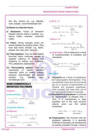 LEARNER’S GUIDE
SENIOR SECONDARY COURSE: CHEMISTRY (313)
3 | P a g e CHEMISTRY (313)
HCl, NH3, alcohol, etc., e.g., Bakelite,
nylon, polyster, urea-formaldehyde resin.
(d) Based on molecular forces:
(i) Elastomers: Forces of interaction
between polymer chains is weakest, e.g.,
natural rubber, neoprene, vulcanized
rubber.
(ii) Fibers: Strong hydrogen bonds are
present between the polymer chains. They
have high tensie strength, e.g., Nylon,
polyster, silk, wool, orlon, rayon etc.
(iii) Thermoplastics: They are linear/slightly
branched chains molecules capable of
repeated softening on heating and
hardening on cooling, e.g., Polythene,
PVC, polystyrene, polypropene.
(iv) Thermosetting plastics: They are
cross-linked or heavily branched
molecules, which on heating undergo
extensive cross-linkages and become
infusible, e.g., Bakelite, urea-
formaldehyde resin.
SOME COMMERCIALLY
IMPORTANT POLYMERS
Polydiens
(1) Natural Rubber:
(2) Synthetic Rubbers
(a) Neiprene:
(c) Buna – S:
(d) Buna – N:
(e) Butyl Rubber: This is obtained as a result
of co-polymerization of butadiene and
isobutylene.
Polyolefins
Polyolefins are a family of polyethylene
and polypropylene thermoplastics. They
are produced mainly from oil and natural
gas by a process of polymerisation of
ethylene and propylene respectively.
Their versatility has made them one of
the most popular plastics in use today.
(1) Polyethylene or polyethene: It is formed
by polymerization of ethylene (CH2 =
CH2). It is manufactured in large
quantities and is the most common
polymer which you find almost
everywhere.
(2) Polypropylene: The monomer units are
propylene molecules. It is generally
Chemistry in Everyday Life manufactured
by passing propylene through n-hexane
 