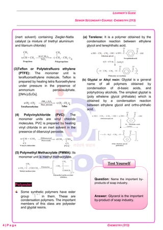LEARNER’S GUIDE
SENIOR SECONDARY COURSE: CHEMISTRY (313)
4 | P a g e CHEMISTRY (313)
(inert solvent) containing Ziegler-Natta
catalyst (a mixture of triethyl aluminium
and titanium chloride)
(3)Teflon or Polytetrafluoro ethylene
(PTFE): The monomer unit is
terafluoroethylene molecule. Teflon is
prepared by heating tetra fluoroethylene
under pressure in the presence of
ammonium peroxosulphate.
[(NH4)2S2O8].
(4) Polyvinylchloride (PVC): The
monomer units are vinyl chloride
molecules. PVC is prepared by heating
vinyl chloride in an inert solvent in the
presence of dibenzoyl peroxide.
(5) Polymethyl Methacrylate (PMMA): Its
monomer unit is methyl methacrylate.
Polyester
Some synthetic polymers have ester
group in them. These are
condensation polymers. The important
members of this class are polyester
and glyptal resins.
(a) Terelene: It is a polymer obtained by the
condensation reaction between ethylene
glycol and terephthalic acid.
(b) Glyptal or Alkyl resin: Glyptal is a general
name of all polymers obtained by
condensation of di-basic acids, and
polyhydroxy alcohols. The simplest glyptal is
(poly ethelene glycol phthalate) which is
obtained by a condensation reaction
between ethylene glycol and ortho-phthalic
acid.
Question: Name the important by-
products of soap industry.
Answer: Glycerol is the important
by-product of soap industry.
Test Yourself
 