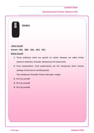 LEARNER’S GUIDE
SENIOR SECONDARY COURSE: CHEMISTRY (313)
6 | P a g e CHEMISTRY (313)
Answers
Check Yourself
Answer: 1(D); 2(B); 3(A); 4(C); 5(C)
Stretch Yourself
1. Those antibiotics which are specific for certain diseases are called limited
spectrum antibiotics. Example: Streptomycin for tuberculosis.
2. Food preservatives: Food preservatives are the compounds which prevent
spoilage of food due to microbial growth.
Two substances: Example: Sodium benzoate, vinegar.
3. Do it by yourself.
4. Do it by yourself.
5. Do it by yourself.
 