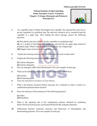 National
Senior
Chapter
1. At a vegetable shop in Noida,
put the vegetables in a polythene
vegetable in a paper bag.
questions.
(i) Why did the sales boy
(ii) As a student of chemistry,
polythene bags? Which value
(iii) Suggest some activities
2. Explain the cleaning action
3. Explain the following terms
(i) Cationic detergents
(ii) Anionic detergents
4. How do antiseptics differ
5. What are the following substances?
(i) Enzymes
(ii) Sweetening agents
6. Name the important by-products
7. What is the primary structural
condensation polymerization
8. Draw the structures of the
(i) Teflon
(ii) Polyethene
9. What is the repeating
HO2CCH2CH2CO2H (succinic
10. Differentiate between molecular
thermosetting polymers. Give
NIOS/Acad./2021/313/31/E
National Institute of Open Schooling
Senior Secondary Course : Chemistry
Chapter- 31 (Soaps, Detergents and Polymers)
Worksheet-31
Noida, Raj bought some vegetable. He requested
polythene bag. The sales boy refused to do so, instead
bag. After reading the above passage, answer
boy refuse to put the vegetables in a polythene bag?
chemistry, why would you advocate the use paper
value is promoted through the use of paper bag?
activities to promote these values
action of soap. Why do soaps not work in hard water?
terms with suitable examples :
differ from disinfectants? Give one example of each type.
substances? Give one example for each of them.
products of soap industry.
structural feature necessary for a molecule to make
polymerization reaction?
the monomers of the following polymers :
unit in the condensation polymer obtained
(succinic acid) and H2NCH2CH2NH2 (ethylene diamine)?
molecular structures and behaviours of thermoplastic
Give one example of each type.
NIOS/Acad./2021/313/31/E
requested the sales boy to
instead he kept the
answer the following
bag?
paper bags instead of
water?
type.
make it useful in a
obtained by combining
diamine)?
thermoplastic and
 
