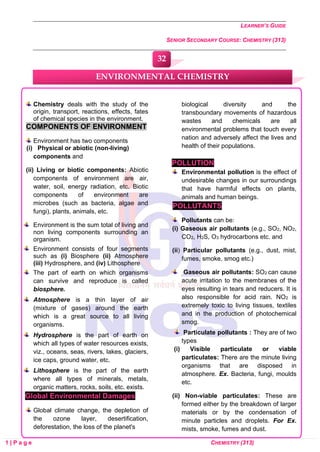 LEARNER’S GUIDE
SENIOR SECONDARY COURSE: CHEMISTRY (313)
1 | P a g e CHEMISTRY (313)
Chemistry deals with the study of the
origin, transport, reactions, effects, fates
of chemical species in the environment.
COMPONENTS OF ENVIRONMENT
Environment has two components
(i) Physical or abiotic (non-living)
components and
(ii) Living or biotic components: Abiotic
components of environment are air,
water, soil, energy radiation, etc. Biotic
components of environment are
microbes (such as bacteria, algae and
fungi), plants, animals, etc.
Environment is the sum total of living and
non living components surrounding an
organism.
Environment consists of four segments
such as (i) Biosphere (ii) Atmosphere
(iii) Hydrosphere, and (iv) Lithosphere
The part of earth on which organisms
can survive and reproduce is called
biosphere.
Atmosphere is a thin layer of air
(mixture of gases) around the earth
which is a great source to all living
organisms.
Hydrosphere is the part of earth on
which all types of water resources exists,
viz., oceans, seas, rivers, lakes, glaciers,
ice caps, ground water, etc.
Lithosphere is the part of the earth
where all types of minerals, metals,
organic matters, rocks, soils, etc. exists.
Global Environmental Damages
Global climate change, the depletion of
the ozone layer, desertification,
deforestation, the loss of the planet's
biological diversity and the
transboundary movements of hazardous
wastes and chemicals are all
environmental problems that touch every
nation and adversely affect the lives and
health of their populations.
POLLUTION
Environmental pollution is the effect of
undesirable changes in our surroundings
that have harmful effects on plants,
animals and human beings.
POLLUTANTS
Pollutants can be:
(i) Gaseous air pollutants (e.g., SO2, NO2,
CO2, H2S, O3 hydrocarbons etc. and
(ii) Particular pollutants (e.g., dust, mist,
fumes, smoke, smog etc.)
Gaseous air pollutants: SO2 can cause
acute irritation to the membranes of the
eyes resulting in tears and reducers. It is
also responsible for acid rain. NO2 is
extremely toxic to living tissues, textiles
and in the production of photochemical
smog.
Particulate pollutants : They are of two
types
(i) Visible particulate or viable
particulates: There are the minute living
organisms that are disposed in
atmosphere. Ex. Bacteria, fungi, moulds
etc.
(ii) Non-viable particulates: These are
formed either by the breakdown of larger
materials or by the condensation of
minute particles and droplets. For Ex.
mists, smoke, fumes and dust.
ENVIRONMENTAL CHEMISTRY
32
0
0
0
0
0
0
 