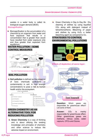 LEARNER’S GUIDE
SENIOR SECONDARY COURSE: CHEMISTRY (313)
4 | P a g e CHEMISTRY (313)
wastes in a water body is called its
biological oxygen demand (BOD).
Biomagnification
Biomagnification is the accumulation of a
chemical by an organism from water and
food exposure that results in a
concentration that is greater than would
have resulted from water exposure only
and thus greater than expected from
equilibrium.
WATER POLLUTION – SOME
CONTROL MEASURES
Fig. 32.8: Treatment process of sewage
SOIL POLLUTION
Soil pollution is defined as the presence
of toxic chemicals (pollutants or
contaminants) in soil, in high enough
concentrations to pose a risk to human
health and/or the ecosystem.
GREEN CHEMISTRY AS AN
ALTERNATIVE TOOL FOR
REDUCING POLLUTION
Green Chemistry is a way of thinking
and is about utilizing the existing
knowledge and principles of chemistry
and other science to reduce the
adverse impact on environment.
Green Chemistry in Day to Day life : Dry
cleaning of clothes by using liquefied
CO2 along with detergent instead of
tetrachloroethene, Bleaching of paper
and clothes by using H2O2 a better
bleaching agent as compared to Cl2.
STRATEGIES TO CONTROL
ENVIRONMENTAL POLLUTIONS
Effects of deplection of ozone layer:
Question: Which gases are
responsible for greenhouse effect?
List some of them.
Answer: CO2 is mainly
responsible for greenhouse effect.
Other greenhouse gases are
methane, nitrous oxide, water
vapours, CFCs and Ozone.
Test Yourself
 