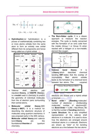 LEARNER’S GUIDE
SENIOR SECONDARY COURSE: CHEMISTRY (313)
4 | P a g e CHEMISTRY (313)
• Hybridisation (or hybridization) is a
proces of mathematically combining two
or more atomic orbitals from the same
atom to form an entirely new orbital
different from its components and hence
being called as a hybrid orbital.
• Valence shell electron pair
repulsion theory, or VSEPR theory),
is a model used in chemistry to predict
the geometry of individual molecules
from the of electron pairs surrounding
their central atoms.
• Molecular orbital theory (MO
theory or MOT): It is a method for
describing the electronic structure of
molecules using quantum mechanics. It
was proposed early in the 20th century.
Molecular orbital theory and valence
bond theory are the
foundational theories of quantum
chemistry.
• The Born-Haber cycle: It is a classic
approach to measure the reaction
energies. The cycle is mostly concerned
with the formation of an ionic solid from
the metals (Group I or Group II) when
reacted with a halogen or a non-metallic
element like oxygen.
• Valence bond theory: It is
a theory which describes chemical
bonding. VBT states that the overlap of
incompletely filled atomic orbitals
leads to the formation of a chemical bond
between two atoms. The unpaired
electrons are shared and a hybrid orbital
is forsmed.
• Bond order = [(Bonding molecules'
number of electrons) – (Antibonding
molecules' number of electrons)]/2.
I.e. Bond Order = ½ [Nb – Na] Where, Nb
is that the number of bonding electrons.
• Lewis Structure: Itis a very simplified
representation of the valence shell
electrons in a molecule. It is used to show
how the electrons are arranged around
individual atoms in a molecule. Electrons
are shown as "dots" or for bonding
electrons as a line between the two atoms
 