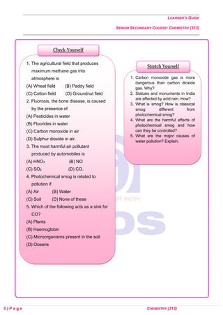 LEARNER’S GUIDE
SENIOR SECONDARY COURSE: CHEMISTRY (313)
5 | P a g e CHEMISTRY (313)
1. Carbon monoxide gas is more
dangerous than carbon dioxide
gas. Why?
2. Statues and monuments in India
are affected by acid rain. How?
3. What is smog? How is classical
smog different from
photochemical smog?
4. What are the harmful effects of
photochemical smog and how
can they be controlled?
5. What are the major causes of
water pollution? Explain.
1. The agricultural field that produces
maximum methane gas into
atmosphere is
(A) Wheat field (B) Paddy field
(C) Cotton field (D) Groundnut field
2. Fluorosis, the bone disease, is caused
by the presence of
(A) Pesticides in water
(B) Fluorides in water
(C) Carbon monoxide in air
(D) Sulphur dioxide in air.
3. The most harmful air pollutant
produced by automobiles is
(A) HNO3 (B) NO
(C) SO2 (D) CO.
4. Photochemical smog is related to
pollution if
(A) Air (B) Water
(C) Soil (D) None of these
5. Which of the following acts as a sink for
CO?
(A) Plants
(B) Haemoglobin
(C) Microorganisms present in the soil
(D) Oceans
Check Yourself
Stretch Yourself
 